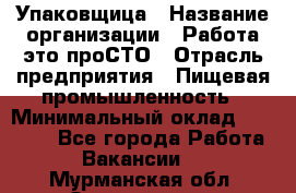 Упаковщица › Название организации ­ Работа-это проСТО › Отрасль предприятия ­ Пищевая промышленность › Минимальный оклад ­ 20 000 - Все города Работа » Вакансии   . Мурманская обл.,Оленегорск г.
